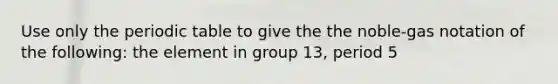 Use only the periodic table to give the the noble-gas notation of the following: the element in group 13, period 5