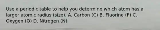 Use a periodic table to help you determine which atom has a larger atomic radius (size). A. Carbon (C) B. Fluorine (F) C. Oxygen (O) D. Nitrogen (N)