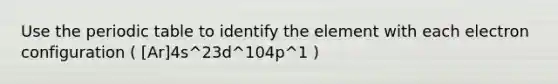 Use the periodic table to identify the element with each electron configuration ( [Ar]4s^23d^104p^1 )