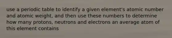 use a periodic table to identify a given element's atomic number and atomic weight, and then use these numbers to determine how many protons, neutrons and electrons an average atom of this element contains