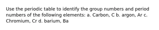 Use the periodic table to identify the group numbers and period numbers of the following elements: a. Carbon, C b. argon, Ar c. Chromium, Cr d. barium, Ba