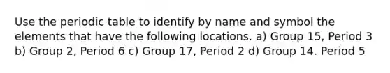 Use the periodic table to identify by name and symbol the elements that have the following locations. a) Group 15, Period 3 b) Group 2, Period 6 c) Group 17, Period 2 d) Group 14. Period 5