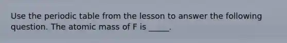 Use the periodic table from the lesson to answer the following question. The atomic mass of F is _____.