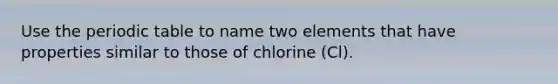 Use the periodic table to name two elements that have properties similar to those of chlorine (Cl).