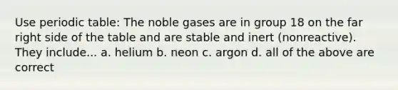 Use periodic table: The noble gases are in group 18 on the far right side of the table and are stable and inert (nonreactive). They include... a. helium b. neon c. argon d. all of the above are correct