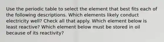 Use <a href='https://www.questionai.com/knowledge/kIrBULvFQz-the-periodic-table' class='anchor-knowledge'>the periodic table</a> to select the element that best fits each of the following descriptions. Which elements likely conduct electricity well? Check all that apply. Which element below is least reactive? Which element below must be stored in oil because of its reactivity?