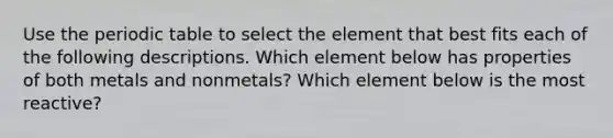 Use <a href='https://www.questionai.com/knowledge/kIrBULvFQz-the-periodic-table' class='anchor-knowledge'>the periodic table</a> to select the element that best fits each of the following descriptions. Which element below has properties of both metals and nonmetals? Which element below is the most reactive?