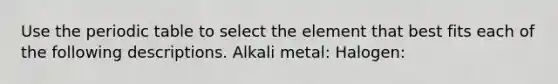 Use <a href='https://www.questionai.com/knowledge/kIrBULvFQz-the-periodic-table' class='anchor-knowledge'>the periodic table</a> to select the element that best fits each of the following descriptions. Alkali metal: Halogen: