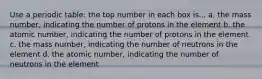 Use a periodic table: the top number in each box is... a. the mass number, indicating the number of protons in the element b. the atomic number, indicating the number of protons in the element c. the mass number, indicating the number of neutrons in the element d. the atomic number, indicating the number of neutrons in the element