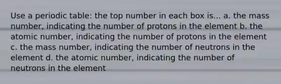 Use a periodic table: the top number in each box is... a. the mass number, indicating the number of protons in the element b. the atomic number, indicating the number of protons in the element c. the mass number, indicating the number of neutrons in the element d. the atomic number, indicating the number of neutrons in the element