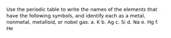 Use the periodic table to write the names of the elements that have the following symbols, and identify each as a metal, nonmetal, metalloid, or nobel gas. a. K b. Ag c. Si d. Na e. Hg f. He