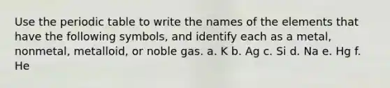 Use the periodic table to write the names of the elements that have the following symbols, and identify each as a metal, nonmetal, metalloid, or noble gas. a. K b. Ag c. Si d. Na e. Hg f. He