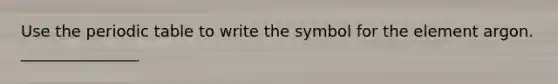 Use the periodic table to write the symbol for the element argon. _______________