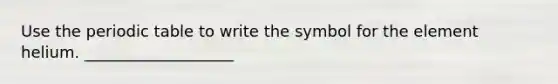 Use the periodic table to write the symbol for the element helium. ___________________