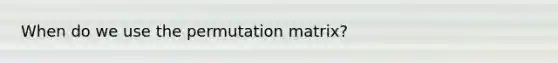 When do we use the permutation matrix?