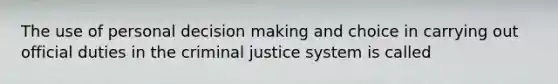 The use of personal decision making and choice in carrying out official duties in the criminal justice system is called