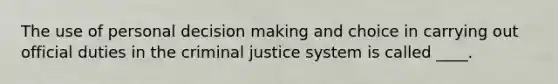 The use of personal decision making and choice in carrying out official duties in the criminal justice system is called ____.