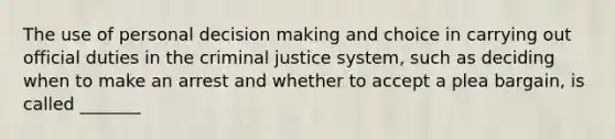 The use of personal decision making and choice in carrying out official duties in the criminal justice system, such as deciding when to make an arrest and whether to accept a plea bargain, is called _______