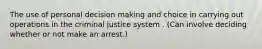 The use of personal decision making and choice in carrying out operations in the criminal justice system . (Can involve deciding whether or not make an arrest.)