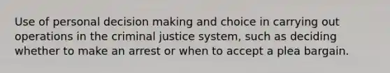 Use of personal decision making and choice in carrying out operations in the criminal justice system, such as deciding whether to make an arrest or when to accept a plea bargain.