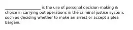 ___________________ is the use of personal decision-making & choice in carrying out operations in the criminal justice system, such as deciding whether to make an arrest or accept a plea bargain.