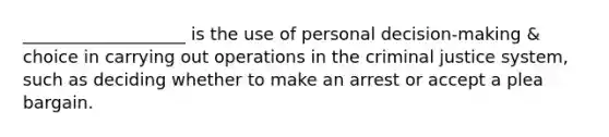 ___________________ is the use of personal decision-making & choice in carrying out operations in the criminal justice system, such as deciding whether to make an arrest or accept a plea bargain.