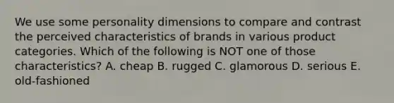 We use some personality dimensions to compare and contrast the perceived characteristics of brands in various product categories. Which of the following is NOT one of those​ characteristics? A. cheap B. rugged C. glamorous D. serious E. ​old-fashioned