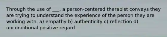 Through the use of ___, a person-centered therapist conveys they are trying to understand the experience of the person they are working with. a) empathy b) authenticity c) reflection d) unconditional positive regard