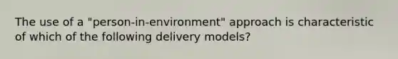 The use of a "person-in-environment" approach is characteristic of which of the following delivery models?