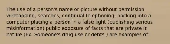 The use of a person's name or picture without permission wiretapping, searches, continual telephoning, hacking into a computer placing a person in a false light (publishing serious misinformation) public exposure of facts that are private in nature (Ex. Someone's drug use or debts.) are examples of: