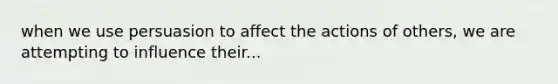 when we use persuasion to affect the actions of others, we are attempting to influence their...