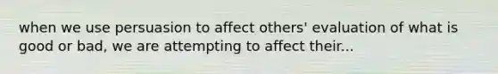 when we use persuasion to affect others' evaluation of what is good or bad, we are attempting to affect their...