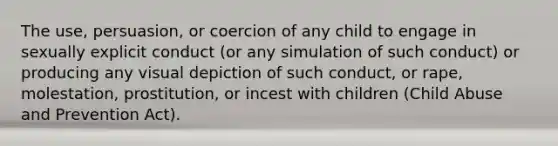 The use, persuasion, or coercion of any child to engage in sexually explicit conduct (or any simulation of such conduct) or producing any visual depiction of such conduct, or rape, molestation, prostitution, or incest with children (Child Abuse and Prevention Act).