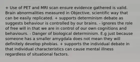 + Use of PET and MRI scan ensure evidence gathered is valid. Brain abnormalities measured in Objective, scientific way that can be easily replicated. + supports determinism debate as suggests behaviour is controlled by our brains. - ignores the role of free will in that we are in control of our own cognitions and behaviours. - Danger of biological determinism. E.g just because someone has a smaller amygdala does not mean they will definitely develop phobias. + supports the individual debate in that individual characteristics can cause mental illness regardless of situational factors.