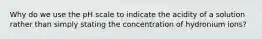 Why do we use the pH scale to indicate the acidity of a solution rather than simply stating the concentration of hydronium ions?