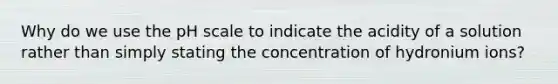 Why do we use the pH scale to indicate the acidity of a solution rather than simply stating the concentration of hydronium ions?