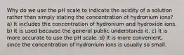 Why do we use the pH scale to indicate the acidity of a solution rather than simply stating the concentration of hydronium ions? a) It includes the concentration of hydronium and hydroxide ions. b) It is used because the general public understands it. c) It is more accurate to use the pH scale. d) It is more convenient, since the concentration of hydronium ions is usually so small.