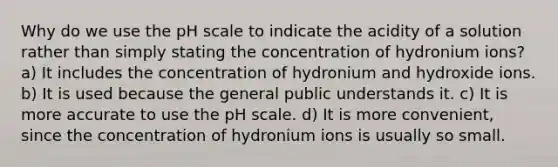 Why do we use the pH scale to indicate the acidity of a solution rather than simply stating the concentration of hydronium ions? a) It includes the concentration of hydronium and hydroxide ions. b) It is used because the general public understands it. c) It is more accurate to use the pH scale. d) It is more convenient, since the concentration of hydronium ions is usually so small.