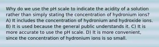 Why do we use the pH scale to indicate the acidity of a solution rather than simply stating the concentration of hydronium ions? A) It includes the concentration of hydronium and hydroxide ions. B) It is used because the general public understands it. C) It is more accurate to use the pH scale. D) It is more convenient, since the concentration of hydronium ions is so small.