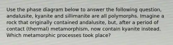 Use the phase diagram below to answer the following question, andalusite, kyanite and sillimanite are all polymorphs. Imagine a rock that originally contained andalusite, but, after a period of contact (thermal) metamorphism, now contain kyanite instead. Which metamorphic processes took place?