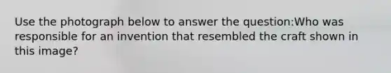 Use the photograph below to answer the question:Who was responsible for an invention that resembled the craft shown in this image?