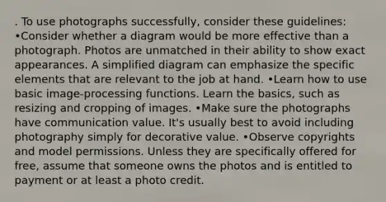 . To use photographs successfully, consider these guidelines: •Consider whether a diagram would be more effective than a photograph. Photos are unmatched in their ability to show exact appearances. A simplified diagram can emphasize the specific elements that are relevant to the job at hand. •Learn how to use basic image-processing functions. Learn the basics, such as resizing and cropping of images. •Make sure the photographs have communication value. It's usually best to avoid including photography simply for decorative value. •Observe copyrights and model permissions. Unless they are specifically offered for free, assume that someone owns the photos and is entitled to payment or at least a photo credit.