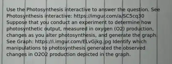 Use the Photosynthesis interactive to answer the question. See Photosynthesis interactive: https://imgur.com/a/SC5cq30 Suppose that you conduct an experiment to determine how photosynthetic output, measured in oxygen (O2) production, changes as you alter photosynthesis, and generate the graph. See Graph: https://i.imgur.com/ELvGjkg.jpg Identify which manipulations to photosynthesis generated the observed changes in O2O2 production depicted in the graph.