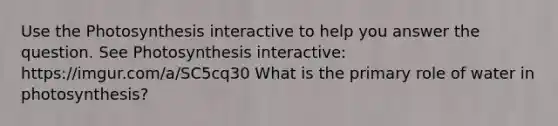 Use the Photosynthesis interactive to help you answer the question. See Photosynthesis interactive: https://imgur.com/a/SC5cq30 What is the primary role of water in photosynthesis?