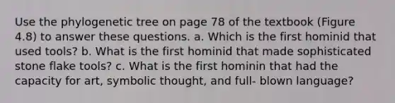 Use the phylogenetic tree on page 78 of the textbook (Figure 4.8) to answer these questions. a. Which is the first hominid that used tools? b. What is the first hominid that made sophisticated stone flake tools? c. What is the first hominin that had the capacity for art, symbolic thought, and full- blown language?