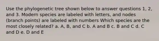 Use the phylogenetic tree shown below to answer questions 1, 2, and 3. Modern species are labeled with letters, and nodes (branch points) are labeled with numbers Which species are the most closely related? a. A, B, and C b. A and B c. B and C d. C and D e. D and E