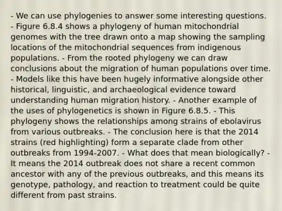 - We can use phylogenies to answer some interesting questions. - Figure 6.8.4 shows a phylogeny of human mitochondrial genomes with the tree drawn onto a map showing the sampling locations of the mitochondrial sequences from indigenous populations. - From the rooted phylogeny we can draw conclusions about the migration of human populations over time. - Models like this have been hugely informative alongside other historical, linguistic, and archaeological evidence toward understanding human migration history. - Another example of the uses of phylogenetics is shown in Figure 6.8.5. - This phylogeny shows the relationships among strains of ebolavirus from various outbreaks. - The conclusion here is that the 2014 strains (red highlighting) form a separate clade from other outbreaks from 1994-2007. - What does that mean biologically? - It means the 2014 outbreak does not share a recent common ancestor with any of the previous outbreaks, and this means its genotype, pathology, and reaction to treatment could be quite different from past strains.