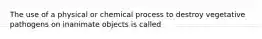 The use of a physical or chemical process to destroy vegetative pathogens on inanimate objects is called