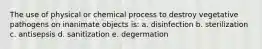 The use of physical or chemical process to destroy vegetative pathogens on inanimate objects is: a. disinfection b. sterilization c. antisepsis d. sanitization e. degermation