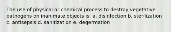 The use of physical or chemical process to destroy vegetative pathogens on inanimate objects is: a. disinfection b. sterilization c. antisepsis d. sanitization e. degermation